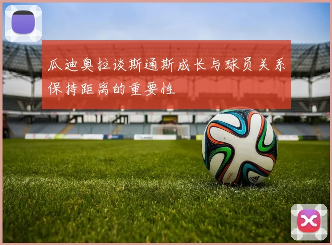 瓜迪奥拉谈斯通斯成长与球员关系保持距离的重要性