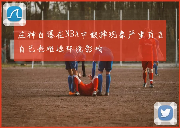 庄神自曝在NBA中假摔现象严重直言自己也难逃环境影响