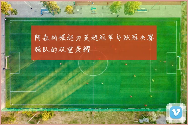 阿森纳崛起为英超冠军与欧冠决赛强队的双重荣耀