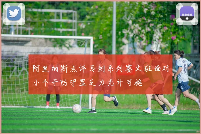 阿里纳斯点评马刺系列赛文班面对小个子防守显乏力无计可施