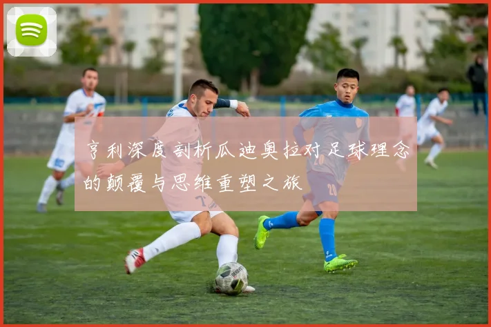 亨利深度剖析瓜迪奥拉对足球理念的颠覆与思维重塑之旅