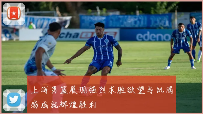上海男篮展现强烈求胜欲望与饥渴感成就辉煌胜利